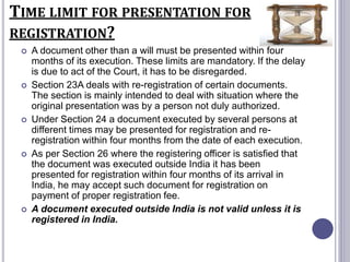 TIME LIMIT FOR PRESENTATION FOR
REGISTRATION?
 A document other than a will must be presented within four
months of its execution. These limits are mandatory. If the delay
is due to act of the Court, it has to be disregarded.
 Section 23A deals with re-registration of certain documents.
The section is mainly intended to deal with situation where the
original presentation was by a person not duly authorized.
 Under Section 24 a document executed by several persons at
different times may be presented for registration and re-
registration within four months from the date of each execution.
 As per Section 26 where the registering officer is satisfied that
the document was executed outside India it has been
presented for registration within four months of its arrival in
India, he may accept such document for registration on
payment of proper registration fee.
 A document executed outside India is not valid unless it is
registered in India.
 