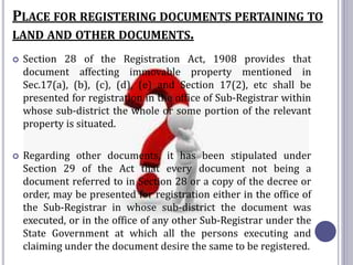 PLACE FOR REGISTERING DOCUMENTS PERTAINING TO
LAND AND OTHER DOCUMENTS.
 Section 28 of the Registration Act, 1908 provides that
document affecting immovable property mentioned in
Sec.17(a), (b), (c), (d), (e) and Section 17(2), etc shall be
presented for registration in the office of Sub-Registrar within
whose sub-district the whole or some portion of the relevant
property is situated.
 Regarding other documents, it has been stipulated under
Section 29 of the Act that every document not being a
document referred to in Section 28 or a copy of the decree or
order, may be presented for registration either in the office of
the Sub-Registrar in whose sub-district the document was
executed, or in the office of any other Sub-Registrar under the
State Government at which all the persons executing and
claiming under the document desire the same to be registered.
 