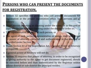 PERSONS WHO CAN PRESENT THE DOCUMENTS
FOR REGISTRATION.
 Section 32 specifies the persons who can present documents for
registration at the proper registration office. Such persons are as
follows:
 Some person executing or claiming under the same, or in the case of
copy of a decree or order, claiming under the decree or order or;
 The representative of assign of such person, or
 The agent of such person, representative or assign, duly authorised
by power of attorney executed and authenticated in the manner of
provided under Section 33.
 Under Section 33 of the Registration Act, a Special Power of Attorney
is required.
 A general power of Attorney will not do.
 Section 33 requires that power of attorney, in order to be recognized
as giving authority to the agent to get document registered, should
be executed before and than authenticated by the Registrar within
whose district or sub-district the principal resides.
 