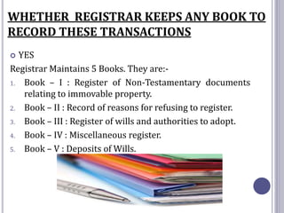 WHETHER REGISTRAR KEEPS ANY BOOK TO
RECORD THESE TRANSACTIONS
 YES
Registrar Maintains 5 Books. They are:-
1. Book – I : Register of Non-Testamentary documents
relating to immovable property.
2. Book – II : Record of reasons for refusing to register.
3. Book – III : Register of wills and authorities to adopt.
4. Book – IV : Miscellaneous register.
5. Book – V : Deposits of Wills.
 