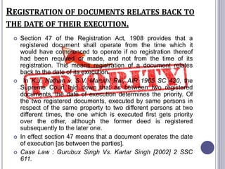 REGISTRATION OF DOCUMENTS RELATES BACK TO
THE DATE OF THEIR EXECUTION.
 Section 47 of the Registration Act, 1908 provides that a
registered document shall operate from the time which it
would have commenced to operate if no registration thereof
had been required or made, and not from the time of its
registration. This means registration of a document relates
back to the date of its execution.
 In K.J. Nathan v. S.V. Maruthi Rai, AIR 1965 SC 430, the
Supreme Court laid down that as between two registered
documents, the date of execution determines the priority. Of
the two registered documents, executed by same persons in
respect of the same property to two different persons at two
different times, the one which is executed first gets priority
over the other, although the former deed is registered
subsequently to the later one.
 In effect section 47 means that a document operates the date
of execution [as between the parties].
 Case Law : Gurubux Singh Vs. Kartar Singh [2002] 2 SSC
611.
 