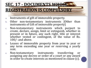 SEC. 17 - DOCUMENTS WHOSE
REGISTRATION IS COMPULSORY
a. Instruments of gift of immovable property.
b. Other non-testamentary instruments [Other than
instruments of Gift of immovable property]
c. Non-testamentary instruments which purport to
create, declare, assign, limit or extinguish, whether in
present or in future, any such right, title or interest
whether vested or contingent, of the value of Rs.
100/- and above.
d. Leases of immovable property from year to year or
any term exceeding one year or reserving a yearly
rent.
e. Non-testamentary instruments transferring or
assigning any decree or order of a court or any award
in order to create interests as mentioned in clause (c).
 