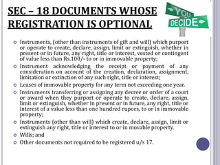 SEC – 18 DOCUMENTS WHOSE
REGISTRATION IS OPTIONAL
 Instruments, (other than instruments of gift and will) which purport
or operate to create, declare, assign, limit or extinguish, whether in
present or in future, any right, title or interest, vested or contingent
of value less than Rs.100/- to or in immovable property;
 Instrument acknowledging the receipt or payment of any
consideration on account of the creation, declaration, assignment,
limitation or extinction of any such right, title or interest;
 Leases of immovable property for any term not exceeding one year.
 Instruments transferring or assigning any decree or order of a court
or award when they purport or operate to create, declare, assign,
limit or extinguish, whether in present or in future, any right, title or
interest of a value less than one hundred rupees, to or in immovable
property;
 Instruments (other than will) which create, declare, assign, limit or
extinguish any right, title or interest to or in movable property.
 Wills; and
 Other documents not required to be registered u/s 17.
 