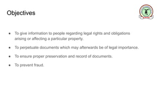 Objectives
● To give information to people regarding legal rights and obligations
arising or affecting a particular property.
● To perpetuate documents which may afterwards be of legal importance.
● To ensure proper preservation and record of documents.
● To prevent fraud.
 
