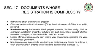 SEC. 17 - DOCUMENTS WHOSE
REGISTRATION IS COMPULSORY
● Instruments of gift of immovable property.
● Other non-testamentary instruments [Other than instruments of Gift of immovable
property]
● Non-testamentary instruments which purport to create, declare, assign, limit or
extinguish, whether in present or in future, any such right, title or interest whether
vested or contingent, of the value of Rs. 100/- and above.
● Leases of immovable property from year to year or any term exceeding one year
or reserving a yearly rent.
● Non-testamentary instruments transferring or assigning any decree or order of a
court or any award in order to create interests as mentioned in clause (c).
 
