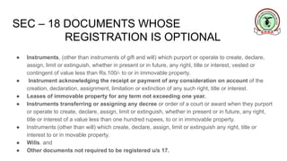 SEC – 18 DOCUMENTS WHOSE
REGISTRATION IS OPTIONAL
● Instruments, (other than instruments of gift and will) which purport or operate to create, declare,
assign, limit or extinguish, whether in present or in future, any right, title or interest, vested or
contingent of value less than Rs.100/- to or in immovable property.
● Instrument acknowledging the receipt or payment of any consideration on account of the
creation, declaration, assignment, limitation or extinction of any such right, title or interest.
● Leases of immovable property for any term not exceeding one year.
● Instruments transferring or assigning any decree or order of a court or award when they purport
or operate to create, declare, assign, limit or extinguish, whether in present or in future, any right,
title or interest of a value less than one hundred rupees, to or in immovable property.
● Instruments (other than will) which create, declare, assign, limit or extinguish any right, title or
interest to or in movable property.
● Wills. and
● Other documents not required to be registered u/s 17.
 