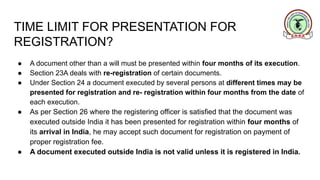 TIME LIMIT FOR PRESENTATION FOR
REGISTRATION?
● A document other than a will must be presented within four months of its execution.
● Section 23A deals with re-registration of certain documents.
● Under Section 24 a document executed by several persons at different times may be
presented for registration and re- registration within four months from the date of
each execution.
● As per Section 26 where the registering officer is satisfied that the document was
executed outside India it has been presented for registration within four months of
its arrival in India, he may accept such document for registration on payment of
proper registration fee.
● A document executed outside India is not valid unless it is registered in India.
 