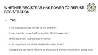WHETHER REGISTRAR HAS POWER TO REFUSE
REGISTRATION
- Yes
If the executants has no title to the property .
If document is presented four months after its execution
If the document is presented by minor.
If the property is not situated within his sub- district.
Registration cannot be refused on the ground of undervaluation of stamp duty.
 