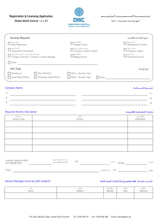 P.O. Box 282228, Dubai, United Arab Emirates Tel: +9714 8141 111 Fax: +9714 8141 366 Email: license@dwc.ae
(Dubai World Central - L L C) (‫م‬ ‫م‬ ‫ذ‬ - ‫ﺳـﻨـﺘـــــــﺮال‬ ‫ورﻟــــــــﺪ‬ ‫)دﺑـﻲ‬
Registration & Licensing Application ‫اﻟﺘـــﺮﺧــﻴــــــــﺺ‬ ‫و‬ ‫اﻟﺘـــﺴـــــﺠـــﻴــــــﻞ‬ ‫إﺳـــﺘــــــﻤـــــــــﺎرة‬
‫اﻟﺸــــــﺮﻛــــﺔ‬ ‫إﺳــــــــﻢ‬Company Name
- 1
- 2
- 33 -
2 -
1 -
‫اﳌﻄﻠـــﻮﺑـــﻪ‬ ‫اﻻﻧــﺸـــﻄـــﻪ‬ ‫وﺻــﻒ‬Required Activity Description
‫اﻟﻨﺸﺎط‬ ‫رﻣﺰ‬
Activity Code
‫اﻟﻨﺸﺎط‬
Activity
‫ﺣﺬف‬ ‫إﺿﺎﻓﺔ‬
Add/Delete
Invested Capital (In AED)
(min 300,000 AED)
:‫ﺑﺎﻟﺪرﻫﻢ‬ ‫اﳌﺴﺘﺜﻤﺮ‬ ‫ﻣﺎل‬ ‫رأس‬
‫درﻫﻢ‬ 300,000 ‫اﻻدﻰﻧ‬ ‫اﻟﺤﺪ‬ Fax:
Email: :‫اﻻﻟﻜﱰوﻲﻧ‬ ‫اﻟﱪﻳﺪ‬
:‫ﻓﺎﻛــﺲ‬
Tel:
PO Box:
:‫ﻫﺎﺗﻒ‬
:‫ب‬ ‫ص‬
‫اﻻﺳﻢ‬
Name
‫اﻟﻌﻨﻮان‬
Address
‫إﺿﺎﻓﺔﺣﺬف‬
Add/Del
‫اﻟﺘﺎرﻳﺦ‬
Date
‫اﻟﺘﻮﻗﻴﻊ‬
Signature
‫اﳌﺘﺤﺪة‬ ‫اﻟﻌﺮﺑﻴﺔ‬ ‫اﻹﻣﺎرات‬ ‫دوﻟﺔ‬ ‫ﰲ‬ ‫ﻟﻠﻤﻘﻴﻤﻦﻴ‬ ‫ﻓﻘﻂ‬ - ‫اﻟـﻌــــﺎم‬ ‫اﳌــﺪﻳــــﺮ‬General Manager (must be UAE resident)
Other
‫ﻧﺸﺎط‬ ‫ﺣﺬف‬
Cancelling Activity
‫ﻧﺸﺎط‬ ‫إﺿﺎﻓﺔ‬
Adding Activity
‫اﻟﻌﺎم‬ ‫اﳌﺪﻳﺮ‬  ‫اﻟﺴﻜﺮﺗﺮﻴ‬  ‫اﻻدارة‬ ‫ﻣﺠﻠﺲ‬ ‫أﻋﻀﺎء‬ ‫ﺗﻐﻴﺮﻴ‬
Change of Directors / Secretry / General Manager
‫اﻟﺘﺴﺠﻴﻞ‬ ‫إﻟﻐﺎء‬
Registration Cancellation
‫ﴍﻛﺔ‬ / ‫ﺗﺠﺎري‬ ‫اﺳﻢ‬ ‫ﺗﻐﻴﺮﻴ‬
Changing Trade/Co. Name
‫اﳌﺎل‬ ‫رأس‬ ‫ﺗﻐﻴﺮﻴ‬
Change of Capital
‫ﴍﻳﻚ‬ ‫اﻧﺴﺤﺎب‬
Withdrawal of Partner
‫ﴍﻳﻚ‬ ‫إﺿﺎﻓﺔ‬
Adding Partner
‫ﺟﺪﻳﺪ‬ ‫ﺗﺴﺠﻴﻞ‬
New Registration
Services Required ‫اﳌﻄﻠـﻮﺑـﻪ‬ ‫اﻟﺨـﺪﻣـﻪ‬ ‫ﻧــﻮع‬
‫اﻟﻮﺣﺪة‬ ‫ﻧﻮع‬Unit Type
Warehouse
Smart (Desk/Office)
Plots (AC/DLC) Office - Business Park
Permanent (Desk/Office) Retail - Business Park Other
 