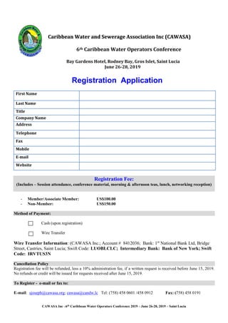 CAWASA Inc –6th
Caribbean Water Operators Conference 2019 – June 26-28, 2019 – Saint Lucia
CCaarriibbbbeeaann WWaatteerr aanndd SSeewweerraaggee AAssssoocciiaattiioonn IInncc ((CCAAWWAASSAA))
6th Caribbean Water Operators Conference
Bay Gardens Hotel, Rodney Bay, Gros Islet, Saint Lucia
June 26-28, 2019
Registration Application
First Name
Last Name
Title
Company Name
Address
Telephone
Fax
Mobile
E-mail
Website
Registration Fee:
(Includes – Session attendance, conference material, morning & afternoon teas, lunch, networking reception)
- Member/Associate Member: US$100.00
- Non-Member: US$150.00
Method of Payment:
Cash (upon registration)
Wire Transfer
Wire Transfer Information: (CAWASA Inc.; Account # 8412036; Bank: 1st
National Bank Ltd, Bridge
Street, Castries, Saint Lucia; Swift Code: LUOBLCLC; Intermediary Bank: Bank of New York; Swift
Code: IRVTUS3N
Cancellation Policy
Registration fee will be refunded, less a 10% administration fee, if a written request is received before June 15, 2019.
No refunds or credit will be issued for requests received after June 15, 2019.
To Register - e-mail or fax to:
E-mail: sjoseph@cawasa.org; cawasa@candw.lc Tel: (758) 458 0601 /458 0912 Fax: (758) 458 0191
 