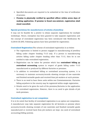  Specified documents are required to be submitted at the time of verification
of premise.
 Premise is physically verified by specified officer within seven days of
making application. If premise is found non-existent, registration shall
stand cancelled.
Special provisions for manufacturers of articles of jewellery
It may not be feasible for a jeweler to obtain separate registrations for multiple
workshops. Hence, exemption has been granted to take separate registration and
the concept of centralized registration has been introduced vide Notification No
5/2016-CE (NT). Following options have been provided for registration:
Centralized Registration:The scheme of centralized registration is as below:
 The registration is limited to person engaged in manufacturing of jewellery
falling under chapter heading 7113 only. If a person is manufacturing
articles falling under chapter heading other than 7113, then he is not
entitled to take centralised registration.
 Registration can be taken for premise which has centralised billing or
centralised accounting system in respect of goods falling under 7113
manufactured or produced by different factories or premises.
 In addition to centralised billing or centralised accounting system, it is
necessary to maintain accounts/records showing receipts of raw materials
and finished excisable goods and received from job workers at such premise.
 There is no need to have these units within one Commissionerate. Factories
falling anywhere in the country may be registered within single registration.
 Details need to be given for each of the premises/factories in the application
for centralised registration. However, there is no need to give details of job
work premises.
Centralised registration is not compulsion
It is to be noted that facility of centralized registration is an option not compulsion.
A manufacturer may take separate registration for all factories or premise where
accounts/records showing receipts of raw materials and finished excisable goods
manufactured or received back from job workers are kept. (no need of centralised
accounting/billing system).
 