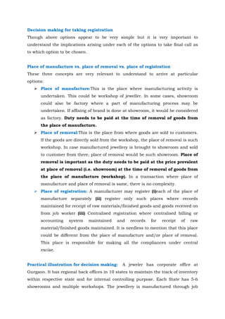 Decision making for taking registration
Though above options appear to be very simple but it is very important to
understand the implications arising under each of the options to take final call as
to which option to be chosen.
Place of manufacture vs. place of removal vs. place of registration
These three concepts are very relevant to understand to arrive at particular
options:
 Place of manufacture:This is the place where manufacturing activity is
undertaken. This could be workshop of jeweller. In some cases, showroom
could also be factory where a part of manufacturing process may be
undertaken. If affixing of brand is done at showroom, it would be considered
as factory. Duty needs to be paid at the time of removal of goods from
the place of manufacture.
 Place of removal:This is the place from where goods are sold to customers.
If the goods are directly sold from the workshop, the place of removal is such
workshop. In case manufactured jewellery is brought to showroom and sold
to customer from there, place of removal would be such showroom. Place of
removal is important as the duty needs to be paid at the price prevalent
at place of removal (i.e. showroom) at the time of removal of goods from
the place of manufacture (workshop). In a transaction where place of
manufacture and place of removal is same, there is no complexity.
 Place of registration: A manufacturer may register (i)each of the place of
manufacture separately (ii) register only such places where records
maintained for receipt of raw materials/finished goods and goods received on
from job worker (iii) Centralised registration where centralised billing or
accounting system maintained and records for receipt of raw
material/finished goods maintained. It is needless to mention that this place
could be different from the place of manufacture and/or place of removal.
This place is responsible for making all the compliances under central
excise.
Practical illustration for decision making: A jeweler has corporate office at
Gurgaon. It has regional back offices in 10 states to maintain the track of inventory
within respective state and for internal controlling purpose. Each State has 5-6
showrooms and multiple workshops. The jewellery is manufactured through job
 