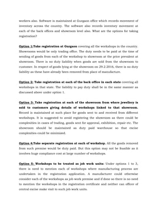 workers also. Software is maintained at Gurgaon office which records movement of
inventory across the country. The software also records inventory movement at
each of the back offices and showroom level also. What are the options for taking
registration?
Option 1:Take registration at Gurgaon covering all the workshops in the country.
Showrooms would be only trading office. The duty needs to be paid at the time of
sending of goods from each of the workshop to showroom at the price prevalent at
showroom. There is no duty liability when goods are sold from the showroom to
customer. In respect of goods lying at the showroom on 29.2.2016, there is no duty
liability as these have already been removed from place of manufacture.
Option 2: Take registration at each of the back office in each state covering all
workshops in that state. The liability to pay duty shall be in the same manner as
discussed above under option 1.
Option 3: Take registration at each of the showroom from where jewellery is
sold to customers giving details of workshops linked to that showroom.
Record is maintained at such place for goods sent to and received from different
workshops. It is suggested to avoid registering the showroom as there could be
complexities in cases of trading, goods sent for approval, exhibition, repair etc. The
showroom should be maintained as duty paid warehouse so that excise
complexities could be minimized.
Option 4:Take separate registration at each of workshop. All the goods removed
from such premise would be duty paid. But this option may not be feasible as it
involves huge compliance cost at large number of workshops.
Option 5: Workshops to be treated as job work units: Under options 1 to 3,
there is need to mention each of workshops where manufacturing process are
undertaken in the registration application. A manufacturer could otherwise
consider each of the workshops as job work premise and if done so there is no need
to mention the workshops in the registration certificate and neither can officer of
central excise make visit to such job work units.
 