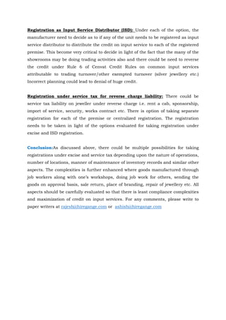 Registration as Input Service Distributor (ISD): Under each of the option, the
manufacturer need to decide as to if any of the unit needs to be registered as input
service distributor to distribute the credit on input service to each of the registered
premise. This become very critical to decide in light of the fact that the many of the
showrooms may be doing trading activities also and there could be need to reverse
the credit under Rule 6 of Cenvat Credit Rules on common input services
attributable to trading turnover/other exempted turnover (silver jewellery etc.)
Incorrect planning could lead to denial of huge credit.
Registration under service tax for reverse charge liability: There could be
service tax liability on jeweller under reverse charge i.e. rent a cab, sponsorship,
import of service, security, works contract etc. There is option of taking separate
registration for each of the premise or centralized registration. The registration
needs to be taken in light of the options evaluated for taking registration under
excise and ISD registration.
Conclusion:As discussed above, there could be multiple possibilities for taking
registrations under excise and service tax depending upon the nature of operations,
number of locations, manner of maintenance of inventory records and similar other
aspects. The complexities is further enhanced where goods manufactured through
job workers along with one’s workshops, doing job work for others, sending the
goods on approval basis, sale return, place of branding, repair of jewellery etc. All
aspects should be carefully evaluated so that there is least compliance complexities
and maximization of credit on input services. For any comments, please write to
paper writers at rajesh@hiregange.com or ashish@hiregange.com
 