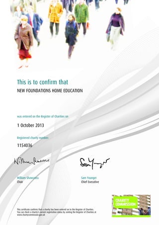 This is to confirm that
NEW FOUNDATIONS HOME EDUCATION

was entered on the Register of Charities on

1 October 2013
Registered charity number:

1154036

William Shawcross
Chair

Sam Younger
Chief Executive

This certificate confirms that a charity has been entered on to the Register of Charities.
You can check a charity's current registration status by visiting the Register of Charities at
www.charitycommission.gov.uk

 