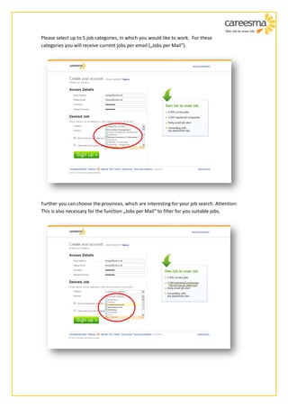 Please select up to 5 job categories, in which you would like to work. For these
categories you will receive current jobs per email („Jobs per Mail“).




Further you can choose the provinces, which are interesting for your job search. Attention:
This is also necessary for the function „Jobs per Mail“ to filter for you suitable jobs.
 