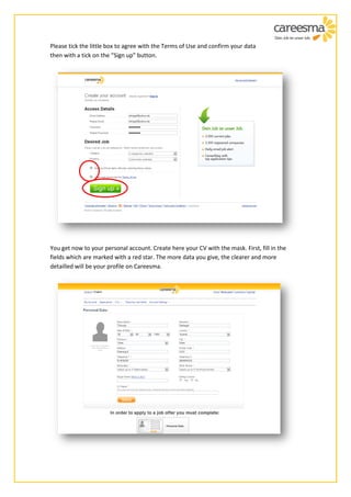 Please tick the little box to agree with the Terms of Use and confirm your data
then with a tick on the “Sign up” button.




You get now to your personal account. Create here your CV with the mask. First, fill in the
fields which are marked with a red star. The more data you give, the clearer and more
detailled will be your profile on Careesma.
 