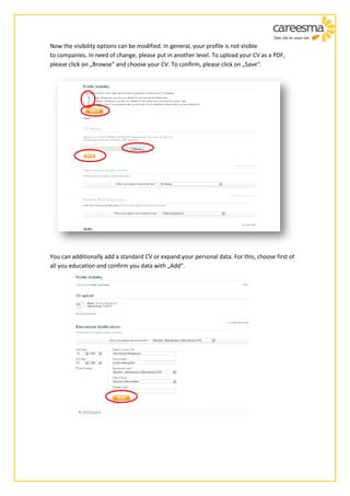 Now the visibility options can be modified. In general, your profile is not visible
to companies. In need of change, please put in another level. To upload your CV as a PDF,
please click on „Browse“ and choose your CV. To confirm, please click on „Save“.




You can additionally add a standard CV or expand your personal data. For this, choose first of
all you education and confirm you data with „Add“.
 