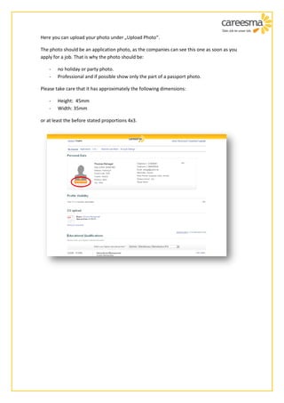 Here you can upload your photo under „Upload Photo“.

The photo should be an application photo, as the companies can see this one as soon as you
apply for a job. That is why the photo should be:

    -   no holiday or party photo.
    -   Professional and if possible show only the part of a passport photo.

Please take care that it has approximately the following dimensions:

    -   Height: 45mm
    -   Width: 35mm

or at least the before stated proportions 4x3.
 