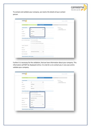 To contact and validate your company, we need a the details of your contact
person.




Further it is necessary for the validation, that we have information about your company. This
information will NOT be displayed online, it is only for us to contact you in any case and to
validate your company.
 