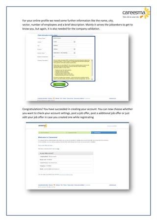 For your online-profile we need some further information like the name, city,
sector, number of employees and a brief description. Mainly it serves the jobseekers to get to
know you, but again, it is also needed for the company validation.




Congratiulations! You have succeeded in creating your account. You can now choose whether
you want to check your account settings, post a job offer, post a additional job offer or just
edit your job offer in case you created one while registrating
 