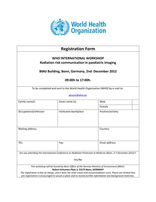 Registration Form
                            WHO INTERNATIONAL WORKSHOP
                    Radiation risk communication in paediatric imaging

                   BMU Building, Bonn, Germany, 2nd December 2012

                                             09:00h to 17:00h.

            To be completed and sent to the World Health Organization (WHO) by e-mail to:

                                                perezm@who.int

Family name/s:                        Given name (s)                           Male
                                                                               Female
Occupation/profession                 Institution/workplace                    Position/activity




Mailing address:                                                               Country:



TEL:                                  Fax:                                     Email address:


Are you attending the International Conference on Radiation Protection in Medicine (Bonn, 3-7 December 2012)?:

                                                     Yes/No

           This workshop will be hosted by Bonn Office of the German Ministry of Environment (BMU)
                                  Robert-Schuman-Platz 3, 53175 Bonn, GERMANY
 The registration is free of charge, and it does not cover travel and accommodation costs. Places are limited thus
  pre-registration is encouraged to secure a place and to receive further information and background materials.
 