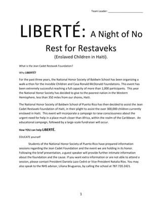 LIBERTÉ: A Night of No Rest for Restaveks (Enslaved Children in Haiti). What is the Jean Cadet Restavek Foundation? Why LIBERTÉ? For the past three years, the National Honor Society of Baldwin School has been organizing a walk-a-thon for the Invisible Children and Casa Ronald McDonald Foundations. This event has been extremely successful reaching a full capacity of more than 1,000 participants.  This year the National Honor Society has decided to give to the poorest nation in the Western Hemisphere, less than 350 miles from our shores, Haiti. The National Honor Society of Baldwin School of Puerto Rico has then decided to assist the Jean Cadet Restavek Foundation of Haiti, in their plight to assist the over 300,000 children currently enslaved in Haiti.  This event will incorporate a campaign to raise consciousness about the urgent need for help in a place much closer than Africa, within the realm of the Caribbean.  An educational campaign, followed by a large-scale fundraiser will occur.  How YOU can help LIBERTÉ. EDUCATE yourself Students of the National Honor Society of Puerto Rico have prepared information sessions regarding the Jean Cadet Foundation and the event we are holding in its honor.  Following the brief presentation, a guest speaker will provide further intimate information about the foundation and the cause. If you want extra information or are not able to attend a session, please contact President Daniela Lazo Cedré or Vice-President Natalia Ríos. You may also speak to the NHS advisor, Liliana Brugueras, by calling the school at 787.720.2421. LIBERTÉ for others The fundraiser LIBERTÉ is a night event to raise money and awareness.  In the past, the event meant to replicate the nightly commute children would carry out in order to avoid capture, and then the twelve hours a father would await his child in a hospital.  However, this year the event is meant to replicate twelve hours in the life of a young indentured servant.    WHEN? Saturday, February 6th—Sunday, February 7th, 2010 2:30-5:30 pm Check-in, Tent Set-Up 6:00 pm Kick-off event. The Walking begins 6:00 am Closing Ceremonies. The Walking ends.  WHERE? Baldwin School of Puerto Rico, Pennock Field House and Campus HOW? Teams of ten to fifteen people, created by local schools, corporations, or other organizations, will face a twelve-hour challenge. The team will rest in a camp site on campus and participate in the different activities organized.  To participate, each team must raise a minimum of $500 (schools) or $750 (corporations).  All proceeds will be donated to the Jean Cadet Restavek Foundation, and will work towards building a better tomorrow for child slaves in Haiti.   WHAT YOU NEED TO ORGANIZE A TEAM  Make a list of fellow philanthropists and tell them about LIBERTÉ, an exciting event to benefit the Jean Cadet Restavek Foundation from their fellow Caribeños in Puerto Rico. Round up family members, friends, classmates, co-workers, and ask them to be part of your team! **NOTE: All youth teams must have at least one adult chaperone over the age of 21 for the entire 12 hours. The chaperone must be part of the team and cannot enter or exit the campus during the duration of the event.   Encourage the team to attend the screening at the Baldwin School Pennock Field House on November 14th at 1030 am, where the Baldwin School National Honor Society will provide a brief presentation on the foundation and will further explain the event.  Choose a team captain.  This leader will be the link between your team and the Baldwin National Honor Society.   Complete this registration packet.  Collect the team registration fee of $15 per teammate or chaperone (no cash, please).   **NOTE: This fee includes an event T-shirt, snacks, refreshments, entertainment, and a night of fun! Send the registration forms and fees to: National Honor Society Baldwin School of Puerto Rico, PO BOX 1827 Bayamon, PR 00960 postmarked by December 4th!!!  You may also, if you prefer, personally deliver the registration forms and fees to the Baldwin NHS Advisor, Profesora Liliana Brugueras—Room 19, in the Middle Upper School Building.   Motivate your team members to raise donations!  School groups must raise at least $500 per team in order to participate. Businesses, corporations, or other outside organizations, must raise at least $750 (no cash, please).  Send donations to the above address postmarked AT THE LATEST between January 12th and 15th!!! Prepare for the night of the event.  Bring sleeping bags, a tent, pillows, and anything you need to feel comfortable!   Remember to pack your Frisbee, board games, and other necessities. Also, don’t forget to pack snacks, and most importantly, your camera! THIS WILL BE A NIGHT TO REMEMBER :D! Come to LIBERTÉ: A Night of No Rest for the Restaveks of Haiti on Saturday January 30th and HAVE FUN! Make new friends, enjoy the exercise, fresh air, company of your team, and all the activities we have planned.  Most Importantly, be proud that you helped raise money for children under indentured servitude in Haiti. Team Waiver Form Dear Team Leader: ,[object Object]