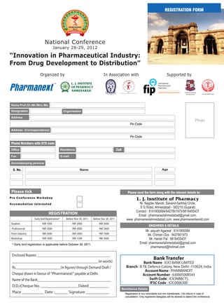 REGISTRATION FORM




                             National Conference
                                      January 28-29, 2012

“Innovation in Pharmaceutical Industry:
From Drug Development to Distribution”
                         Organized by                                         In Association with                                        Supported by


Pharmanext
                                      TM           L. J. INSTITUTE
                                                   OF PHARMACY
                                                   AHMEDABAD                                                                                               Gujarat Technological
                                                                                                                                                            University (GTU)       B.V. Patel PERD Center




                                                                                                      Pin Code


                                                                                                      Pin Code

 Phone Numbers with STD code
                                                                                           Cell




  S. No.




 Please tick                                                                                        Please send the form along with the relevant details to:
Pre C o nfe re nce Wo rk s h op
                                                                                                             L. J. Institute of Pharmacy
Accom o da t i o n i nt e re st ed                                                                          Nr. Nagdev Mandir, Sanand-Sarkhej Circle,
                                                                                                            S G Road, Ahmedabad - 382210 (Gujarat)
                                                                                                         Contact : 8141800084/9427801975/9818455437
                                 REGISTRATION                                                              Email : pharmanextahmedabad@gmail.com,
                    Early bird Registration*   Before Nov 30, 2011   Before Dec 30, 2011           www. pharmanextahmedabad.com, www.pharmanextworld.com
 Student                   INR 1000                 INR 2000              INR 3000
                                                                                                                        ENQUIRIES & DETAILS
 Professional              INR 2000                 INR 3000              INR 5000
                                                                                                                  Mr. aayush Agarwal : 8141800084
 From Industry             INR 3000                 INR 5000              INR 7000                                   Mr. Chintan Oza : 9427801975
 Workshop                  INR 1000                 INR 1500              INR 3000                                    Mr. Harish Pal : 9818455437
  * Early bird registration is applicable before October 30, 2011.                                             Email: pharmanextahmedabad@gmail.com
                                                                                                                       pharmanext@hotmail.com

  Enclosed Rupees ___________________________________________
                                                                                                                             Bank Transfer
  __________________________________________________ (in words)                                                Bank Name : ICICI BANK LIMITED
  Rs.__________________________(in figures) through Demand Draft /                                 Branch : B 78, Defence Colony, New Delhi -110024, India
                                                                                                                Account Name : PHARMANEXT
  Cheque drawn in favour of “Pharmanext” payable at Delhi.                                                    Account Number : 630005008543
  Name of the Bank___________________________________________                                                      Swift Code : ICICINBBCTS
                                                                                                                   IFSC Code : ICIC0006300
  D.D./Cheque No. ___________________Dated __________
  Place ___________ Date :_______ Signature ____________                                          Registration is non refundable and non transferable. ( No refund in case of
                                                                                                  cancellation. Only registered delegates will be allowed to attend the conference)
 