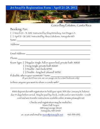 JetAwayFit Registration Form - April 21-28, 2012




                                             Coco Bay Estates, Costa Rica
Booking For:
[ ] March 24 - 31, 2012 Instructed by Shay McKelvey, San Diego CA
[ ] April 21 - 28, 2012 Instructed by Alexa Zaledonis, Annapolis MD
Name: ________________________________________________________________

Address: ______________________________________________________________

______________________________________________________________________

Email Address: ________________________________________________________

Phone: _______________________________________________________________

Room T ype: [ ] Regular Single, full or queen bed, private bath: $1800
             [ ] King Single, private bath $2100
             [ ] Double - twin beds $1550
             [ ] Double - king bed (shared) $1550
If double, who is your roommate? Name: ___________________________________
            (If you don’t have one, we can assign one for a twin bedroom only)

Is there anyone you want to share a condo with? ___________________________

______________________________________________________________________

 $500 deposit due with registration to hold your spot; 50% due January 31; balance
due 14 days before arrival. May be paid by check, credit card or wire transfer. Credit
       card and wire transfer instructions available online at www.jetawayfit.net

                    Checks and registration may be mailed to:
                                   Marie Dall’Acqua
                                238 King George Street
                                 Annapolis, MD 21401
           or, scan and email to marie@jetawayfit.net           410-353-1552
 