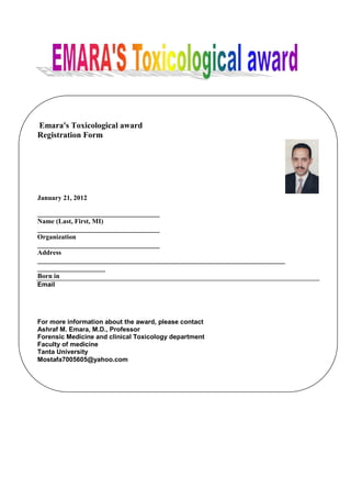 Emara's Toxicological award
Registration Form




January 21, 2012

____________________________________
Name (Last, First, MI)
____________________________________
Organization
____________________________________
Address
_________________________________________________________________________
____________________
Born in
Email




For more information about the award, please contact
Ashraf M. Emara, M.D., Professor
Forensic Medicine and clinical Toxicology department
Faculty of medicine
Tanta University
Mostafa7005605@yahoo.com
 