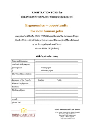REGISTRATION FORM for
THE INTERNATIONAL SCIENTIFIC CONFERENCE
Ergonomics – opportunity
for new human jobs
organized within the ERGO WORK Project funded by European Union
Siedlce University of Natural Sciences and Humanities (Main Library)
9, ks. Jerzego Popiełuszki Street
08-110 SIEDLCE (Poland)
16th September 2015
Name and Surname: ……………………………………………………………………………….
Academic Title/Degree: ……………………………………………………………………………….
Participation with a paper
without a paper
The Title of Presentation: ………………………………………………………………………..........
……………………………………………………………………………….
Language of the Paper English Polish
Place of Employment: ……………………………………………………………………………….
Position: ……………………………………………………………………………….
Mailing Address: ……………………………………………………………………………….
……………………………………………………………………………….
……………………………………………………………………………….
e-mail: ……………………………………………………………………………….
phone, fax: ……………………………………………………………………………….
Faculty of Economic and Legal Sciences
17/19, Żytnia Street, 08-110 Siedlce (Poland)
Secretariat of the Conference:
Marzena Wójcik-Augustyniak
phone: +48 604 253 198
e-mail: marwojaug@tlen.pl
 
