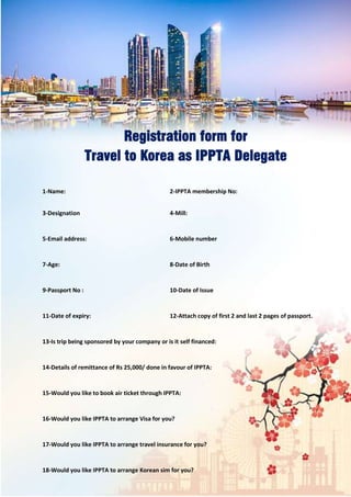 Registration form for
Travel to Korea as IPPTA Delegate
1-Name: 2-IPPTA membership No:
3-Designation 4-Mill:
5-Email address: 6-Mobile number
7-Age: 8-Date of Birth
9-Passport No : 10-Date of Issue
11-Date of expiry: 12-Attach copy of first 2 and last 2 pages of passport.
13-Is trip being sponsored by your company or is it self financed:
14-Details of remittance of Rs 25,000/ done in favour of IPPTA:
15-Would you like to book air ticket through IPPTA:
16-Would you like IPPTA to arrange Visa for you?
17-Would you like IPPTA to arrange travel insurance for you?
18-Would you like IPPTA to arrange Korean sim for you?
 