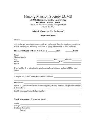 Hmong Mission Society LCMS
                    LCMS Hmong Ministry Conference
                            Our Savior Lutheran Church
                     7910 E. St. Joe Hwy. Lansing, Michigan 48758
                                    July 19-21, 2012

                       Luke 3:4 “Prepare the Way for the Lord”

                                   Registration Form

Church: ______________________________________________________________

All conference participants must complete a registration form. Incomplete registrations
will be returned and will delay individual or group confirmation to the Conference.

Please print legibly or type. (Check One) ________Adult             ________Youth

Name                         _______________________________________________
Mailing address              _______________________________________________
City                         __________________State         Zip code __________
Phone                                                Cell: ___________________
Email                        _______________________________________________

If any child will be attending the conference, please list name and age of Child (ren)
below. _________________________________________________________________
_______________________________________________________________________

Allergies and Other Known Health Risks/Problems: _____________________________
_______________________________________________________________________
Medications: _______________________________________________________________
Person to Contact in the Event of an Emergency (Name, Address, Telephone Number(s),
Relationship): ____________________________________________________________
Health Insurance Carrier/Policy Number: ______________________________________
__________________________________________________________________________

Youth Information (6th grade and above)

Grade: ________________________________________________________________
College: _______________________________________________________________
Graduate: Yes or No
       Degree: _________________________________________________________


                                            1
 