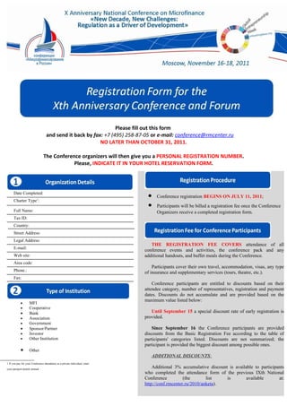 Please fill out this form
                                   and send it back by fax: +7 (495) 258-87-05 or e-mail: conference@rmcenter.ru
                                                          NO LATER THAN OCTOBER 31, 2011.

                                The Conference organizers will then give you a PERSONAL REGISTRATION NUMBER.
                                            Please, INDICATE IT IN YOUR HOTEL RESERVATION FORM.




      Date Completed:
                                                                              • Conference registration BEGINS ON JULY 11, 2011;
                                                                              • •Participants will be billed aBEGINS ON 11once the2011;
      Charter Type1:
                                                                                    Conference registration registration fee JULY Conference
      Full Name:
                                                                                •Organizers receive abe billed a registration fee once the
                                                                                    Participants will completed registration form.
      Tax ID:                                                                         Conference Organizers receive a completed registration
      Country:                                                                        form.
      Street Address:
      Legal Address:
                                                                                THE REGISTRATION FEE COVERS attendance of all
      E-mail:
                                                                             conference events and activities, the conference pack and any
      Web site:                                                              additional handouts, and buffet meals during the Conference. of all
                                                                                    THE REGISTRATION FEE COVERS attendance
      Area code:                                                                conference events and activities, the conference pack and any
      Phone.:                                                                   additional handouts, and own travel, accommodation, visas, any type
                                                                                 Participants cover their buffet meals during the Conference.
                                                                             of insurance and supplementary services (tours, theatre, etc.).
      Fax:
                                                                                    Participants cover their own travel, accommodation, visas, any
                                                                                type of insurance and supplementary services (tours, theatre, on their
                                                                                 Conference participants are entitled to discounts based etc.).
                                                                             attendee category, number of representatives, registration and payment
                                                                             dates. Conference do not accumulate and to discounts based on on the
                                                                                    Discounts participants are entitled are provided based their
                                                                             maximum value listed below: of representatives, registration and
                                                                                attendee category, number
            •       MFI
            •       Cooperative                                                 payment dates. Discounts do not accumulate and are provided
            •       Bank                                                        based on the maximum value listed below: of early registration is
                                                                                Until September 15 a special discount rate
            •       Association                                              provided.
            •       Government
            •       Sponsor/Partner                                              Since September 16 the Conference participants are provided
            •       Investor                                                 discounts from the Basic Registration Fee according to the table of
            •       Other Institution                                        participants' categories listed. Discounts are not summarized; the
                                                                             participant is provided the biggest discount among possible ones.
            •       Other
                                                                                ADDITIONAL DISCOUNTS:
1 If you pay for your Conference attendance as a private individual, enter
your passport details instead
                                                                                 Additional 3% accumulative discount is available to participants
                                                                             who completed the attendance form of the previous IXth National
                                                                             Conference          (the       list    is        available       at:
                                                                             http://conf.rmcenter.ru/2010/anketa).
 