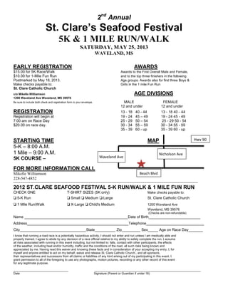 2nd
Annual
St. Clare’s Seafood Festival
5K & 1 MILE RUN/WALK
SATURDAY, MAY 25, 2013
WAVELAND, MS
EARLY REGISTRATION AWARDS
$15.00 for 5K Race/Walk Awards to the First Overall Male and Female,
$10.00 for 1-Mile Fun Run and to the top three finishers in the following
Postmarked by May 18, 2013. Age groups. Awards also for first three Boys &
Make checks payable to: Girls in the 1 mile Fun Run
St. Clare Catholic Church
c/o Mikelle Williamson AGE DIVISIONS
1200 Waveland Ave Waveland, MS 39576
Be sure to include both check and registration form in your envelope. MALE FEMALE
12 and under 12 and under
REGISTRATION 13 - 18 40 - 44 13 - 18 40 - 44
Registration will begin at 19 - 24 45 – 49 19 - 24 45 - 49
7:00 am on Race Day 25 - 29 50 – 54 25 - 29 50 - 54
$20.00 on race day. 30 - 34 55 – 59 30 - 34 55 - 59
35 - 39 60 - up 35 - 39 60 - up
STARTING TIME MAP
5-K – 8:00 A.M.
1 Mile – 9:00 A.M.
5K COURSE –
FOR MORE INFORMATION CALL
Mikelle Williamson
228-547-4852
------------------------------------------------------------------------------------------------------------------------------------------------------------------------------------------
2012 ST.CLARE SEAFOOD FESTIVAL 5-K RUN/WALK & 1 MILE FUN RUN
CHECK ONE T-SHIRT SIZES (5K only) Make checks payable to:
❏ 5-K Run ❏ Small ❏ Medium ❏ Large St. Clare Catholic Church
❏ 1 Mile Run/Walk ❏ X-Large ❏ Child's Medium 1200 Waveland Ave
Waveland, MS 39576
(Checks are non-refundable)
Name __________________________________________________Date of Birth_________________________
Address_________________________________________________Telephone____________________________
City________________________________State__________ Zip_________ Sex_____ Age on Race Day_______
I know that running a road race is a potentially hazardous activity. I should not enter and run unless I am medically able and
properly trained. I agree to abide by any decision of a race official relative to my ability to safely complete the run. I assume
all risks associated with running in this event including, but not limited to: falls, contact with other participants, the effects
of the weather, including heat and/or humidity, traffic and the conditions of the road, all such risks being known and
appreciated by me. Having read this waiver and knowing these facts and in consideration of your accepting my entry, I, for
myself and anyone entitled to act on my behalf, waive and release St. Clare Catholic Church., and all sponsors,
their representatives and successors from all claims or liabilities of any kind arising out of my participating in this event. I
grant permission to all of the foregoing to use any photographs, motion pictures, recording or any other record of this event
for any legitimate purpose.
_________________________________ ________________________________________________________________
Date Signature (Parent or Guardian if under 18)
Beach Blvd
Hwy 90
Nicholson Ave
Waveland Ave
 