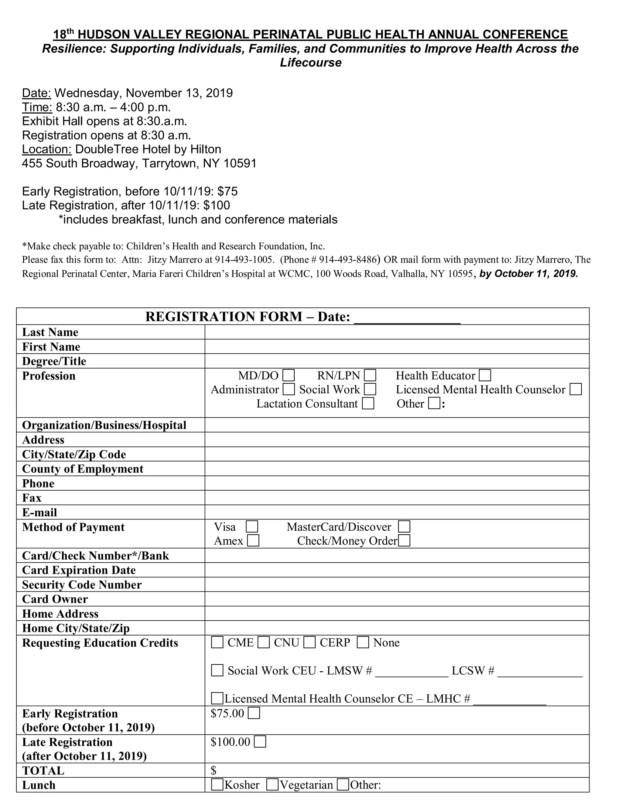 18th
HUDSON VALLEY REGIONAL PERINATAL PUBLIC HEALTH ANNUAL CONFERENCE
Resilience: Supporting Individuals, Families, and Communities to Improve Health Across the
Lifecourse
Date: Wednesday, November 13, 2019
Time: 8:30 a.m. – 4:00 p.m.
Exhibit Hall opens at 8:30.a.m.
Registration opens at 8:30 a.m.
Location: DoubleTree Hotel by Hilton
455 South Broadway, Tarrytown, NY 10591
Early Registration, before 10/11/19: $75
Late Registration, after 10/11/19: $100
*includes breakfast, lunch and conference materials
*Make check payable to: Children’s Health and Research Foundation, Inc.
Please fax this form to: Attn: Jitzy Marrero at 914-493-1005. (Phone # 914-493-8486) OR mail form with payment to: Jitzy Marrero, The
Regional Perinatal Center, Maria Fareri Children’s Hospital at WCMC, 100 Woods Road, Valhalla, NY 10595, by October 11, 2019.
REGISTRATION FORM – Date: _______________
Last Name
First Name
Degree/Title
Profession MD/DO RN/LPN Health Educator
Administrator Social Work Licensed Mental Health Counselor
Lactation Consultant Other :
Organization/Business/Hospital
Address
City/State/Zip Code
County of Employment
Phone
Fax
E-mail
Method of Payment Visa MasterCard/Discover
Amex Check/Money Order
Card/Check Number*/Bank
Card Expiration Date
Security Code Number
Card Owner
Home Address
Home City/State/Zip
Requesting Education Credits CME CNU CERP None
Social Work CEU - LMSW # ____________ LCSW # ______________
Licensed Mental Health Counselor CE – LMHC # ____________
Early Registration
(before October 11, 2019)
$75.00
Late Registration
(after October 11, 2019)
$100.00
TOTAL $
Lunch Kosher Vegetarian Other:
 