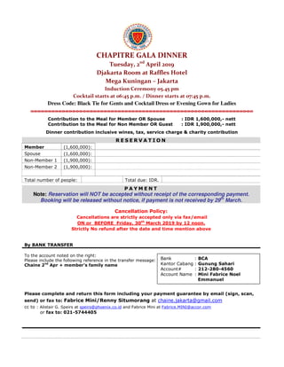 CHAPITRE GALA DINNER
Tuesday, 2nd
April 2019
Djakarta Room at Raffles Hotel
Mega Kuningan – Jakarta
Induction Ceremony 05.45 pm
Cocktail starts at 06:45 p.m. / Dinner starts at 07:45 p.m.
Dress Code: Black Tie for Gents and Cocktail Dress or Evening Gown for Ladies
Contribution to the Meal for Member OR Spouse : IDR 1,600,000,- nett
Contribution to the Meal for Non Member OR Guest : IDR 1,900,000,- nett
Dinner contribution inclusive wines, tax, service charge & charity contribution
R E S E R V A T I O N
Member (1,600,000):
Spouse (1,600,000):
Non-Member 1 (1,900,000):
Non-Member 2 (1,900,000):
Total number of people: Total due: IDR.
P A Y M E N T
Note: Reservation will NOT be accepted without receipt of the corresponding payment.
Booking will be released without notice, if payment is not received by 29th
March.
Cancellation Policy:
Cancellations are strictly accepted only via fax/email
ON or BEFORE Friday, 30th
March 2019 by 12 noon.
Strictly No refund after the date and time mention above
By BANK TRANSFER
To the account noted on the right:
Please include the following reference in the transfer message:
Chaine 2nd
Apr + member’s family name
Please complete and return this form including your payment guarantee by email (sign, scan,
send) or fax to: Fabrice Mini/Renny Situmorang at chaine.jakarta@gmail.com
cc to : Alistair G. Speirs at speirs@phoenix.co.id and Fabrice Mini at Fabrice.MINI@accor.com
or fax to: 021-5744405
Bank : BCA
Kantor Cabang : Gunung Sahari
Account# : 212-280-4560
Account Name : Mini Fabrice Noel
Emmanuel
 