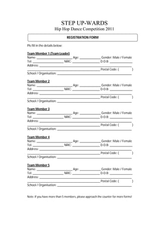 STEP UP-WARDS
                       Hip Hop Dance Competition 2011
                                 REGISTRATION FORM

Pls fill in the details below:

Team Member 1 (Team Leader)
Name: ______________________ Age: _____________ Gender: Male / Female
Tel: ___________________ NRIC: _________________ D.O.B: ______________
Address: _________________________________________________________
_____________________________________________ Postal Code: (          )
School / Organisation: ______________________________________________

Team Member 2
Name: ______________________ Age: _____________ Gender: Male / Female
Tel: ___________________ NRIC: _________________ D.O.B: ______________
Address: _________________________________________________________
_____________________________________________ Postal Code: (          )
School / Organisation: ______________________________________________

Team Member 3
Name: ______________________ Age: _____________ Gender: Male / Female
Tel: ___________________ NRIC: _________________ D.O.B: ______________
Address: _________________________________________________________
_____________________________________________ Postal Code: (          )
School / Organisation: ______________________________________________

Team Member 4
Name: ______________________ Age: _____________ Gender: Male / Female
Tel: ___________________ NRIC: _________________ D.O.B: ______________
Address: _________________________________________________________
_____________________________________________ Postal Code: (          )
School / Organisation: ______________________________________________

Team Member 5
Name: ______________________ Age: _____________ Gender: Male / Female
Tel: ___________________ NRIC: _________________ D.O.B: ______________
Address: _________________________________________________________
_____________________________________________ Postal Code: (          )
School / Organisation: ______________________________________________


Note: If you have more than 5 members, please approach the counter for more forms!
 