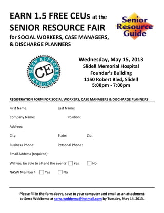 EARN 1.5 FREE CEUs at the
SENIOR RESOURCE FAIR
for SOCIAL WORKERS, CASE MANAGERS,
& DISCHARGE PLANNERS
Wednesday, May 15, 2013
Slidell Memorial Hospital
Founder’s Building
1150 Robert Blvd, Slidell
5:00pm - 7:00pm
REGISTRATION FORM FOR SOCIAL WORKERS, CASE MANAGERS & DISCHARGE PLANNERS
First Name: Last Name:
Company Name: Position:
Address:
City: State: Zip:
Business Phone: Personal Phone:
Email Address (required):
Will you be able to attend the event? Yes No
NASW Member? Yes No
Please fill in the form above, save to your computer and email as an attachment
to Serra Wobbema at serra.wobbema@hotmail.com by Tuesday, May 14, 2013.
 