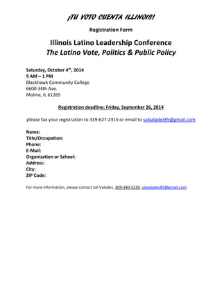 ¡TU VOTO CUENTA ILLINOIS! 
Registration Form 
Illinois Latino Leadership Conference 
The Latino Vote, Politics & Public Policy 
Saturday, October 4th, 2014 
9 AM – 1 PM Blackhawk Community College 
6600 34th Ave. 
Moline, IL 61265 
Registration deadline: Friday, September 26, 2014 please fax your registration to 319-627-2315 or email to salvaladez85@gmail.com 
Name: 
Title/Occupation: 
Phone: 
E-Mail: 
Organization or School: 
Address: 
City: 
ZIP Code: 
For more information, please contact Sal Valadez, 309-340-5230, salvaladez85@gmail.com 
