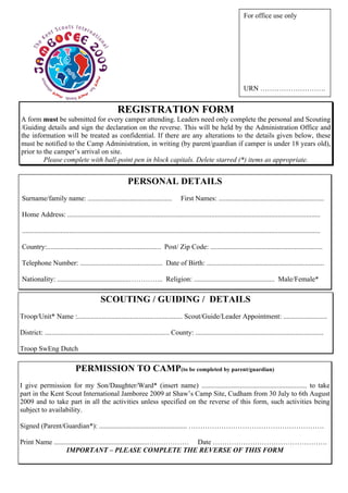 For office use only




                                                                                                                               URN ……………………….


                                                       REGISTRATION FORM
A form must be submitted for every camper attending. Leaders need only complete the personal and Scouting
/Guiding details and sign the declaration on the reverse. This will be held by the Administration Office and
the information will be treated as confidential. If there are any alterations to the details given below, these
must be notified to the Camp Administration, in writing (by parent/guardian if camper is under 18 years old),
prior to the camper’s arrival on site.
         Please complete with ball-point pen in block capitals. Delete starred (*) items as appropriate.


                                                             PERSONAL DETAILS
 Surname/family name: ................................................                     First Names: ............................................................

 Home Address: ................................................................................................................................................

 ..........................................................................................................................................................................

 Country:................................................................. Post/ Zip Code: ................................................................

 Telephone Number: ............................................... Date of Birth: ...................................................................

 Nationality: .........................................…………... Religion: .............................................. Male/Female*

                                             SCOUTING / GUIDING / DETAILS
Troop/Unit* Name :............................................................ Scout/Guide/Leader Appointment: .........................

District: ....................................................................... County: .........................................................................

Troop SwEng Dutch

                               PERMISSION TO CAMP(to be completed by parent/guardian)
I give permission for my Son/Daughter/Ward* (insert name) ............................................................ to take
part in the Kent Scout International Jamboree 2009 at Shaw’s Camp Site, Cudham from 30 July to 6th August
2009 and to take part in all the activities unless specified on the reverse of this form, such activities being
subject to availability.

Signed (Parent/Guardian*): .................................................. ………………………………………………….

Print Name .....................................................……………… Date ………………………………………….
                  IMPORTANT – PLEASE COMPLETE THE REVERSE OF THIS FORM
 