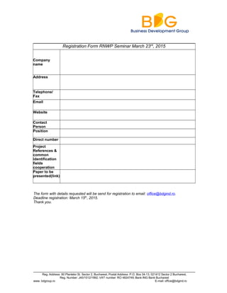 Registration Form RNWP Seminar March 23rd
, 2015
Company
name
Address
Telephone/
Fax
Email
Website
Contact
Person
Position
Direct number
Project
References &
common
identification
fields
cooperation
Paper to be
presented(link)
The form with details requested will be send for registration to email: office@bdgind.ro.
Deadline registration: March 15th
, 2015.
Thank you.
Reg. Address: 80 Plantelor St. Sector 2, Bucharest; Postal Address: P.O. Box 34-13, 021412 Sector 2 Bucharest,
Reg. Number: J40/1012/1992; VAT number: RO 4824749; Bank ING Bank Bucharest
www. bdgroup.ro E-mail: office@bdgind.ro
 