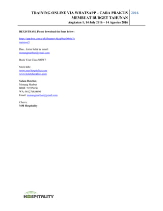 TRAINING ONLINE VIA WHATSAPP – CARA PRAKTIS
MEMBUAT BUDGET TAHUNAN
Angkatan 1, 14 July 2016 – 14 Agustus 2016
2016
REGISTRASI, Please download the form below:
https://app.box.com/s/pb35nutnyx4kzq9bae06bba7e
waimwe3
Dan... kirim balik ke email:
monangmarbun@ymail.com
Book Your Class NOW !
More Info:
www.mm-hospitality.com
www.hotelchecklists.com
Salam Hotelier,
Monang Marbun
BBM: 519356D6
WA: 081276858696
Email: monangmarbun@ymail.com
Cheers,
MM Hospitality
 
