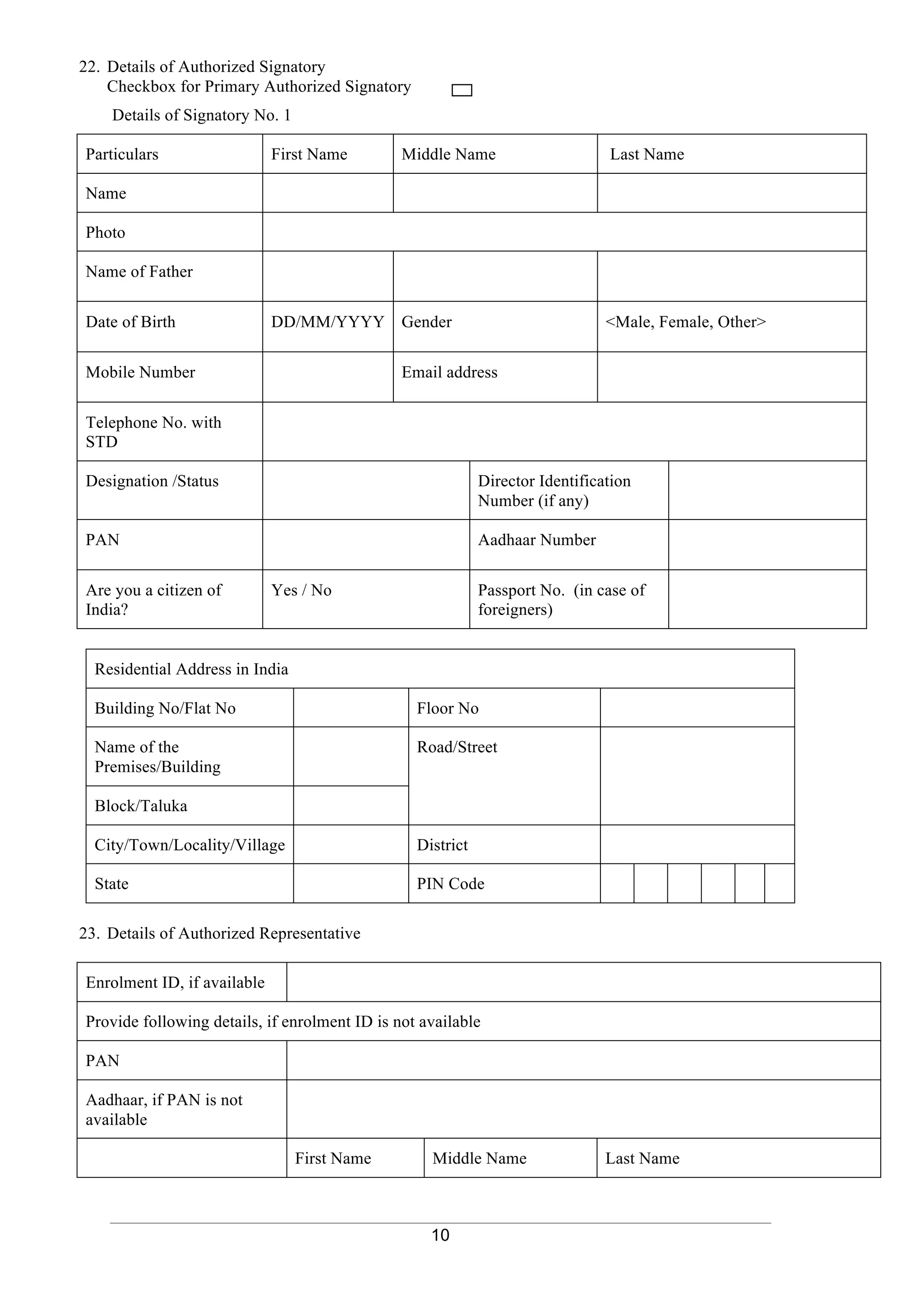 10
22. Details of Authorized Signatory
Checkbox for Primary Authorized Signatory
Details of Signatory No. 1
Particulars First Name Middle Name Last Name
Name
Photo
Name of Father
Date of Birth DD/MM/YYYY Gender <Male, Female, Other>
Mobile Number Email address
Telephone No. with
STD
Designation /Status Director Identification
Number (if any)
PAN Aadhaar Number
Are you a citizen of
India?
Yes / No Passport No. (in case of
foreigners)
Residential Address in India
Building No/Flat No Floor No
Name of the
Premises/Building
Road/Street
Block/Taluka
City/Town/Locality/Village District
State PIN Code
23. Details of Authorized Representative
Enrolment ID, if available
Provide following details, if enrolment ID is not available
PAN
Aadhaar, if PAN is not
available
First Name Middle Name Last Name
 