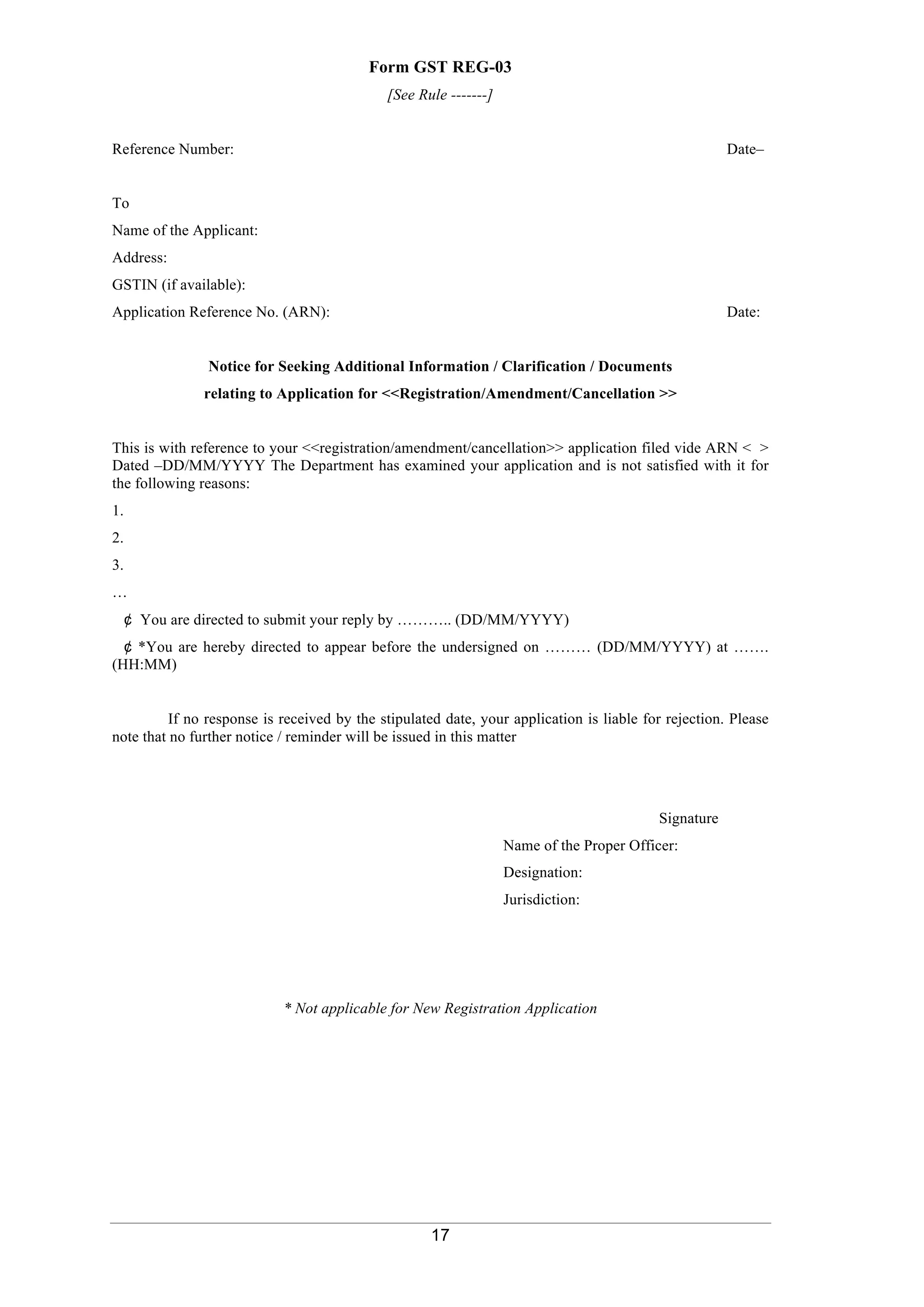 17
Form GST REG-03
[See Rule -------]
Reference Number: Date–
To
Name of the Applicant:
Address:
GSTIN (if available):
Application Reference No. (ARN): Date:
Notice for Seeking Additional Information / Clarification / Documents
relating to Application for <<Registration/Amendment/Cancellation >>
This is with reference to your <<registration/amendment/cancellation>> application filed vide ARN < >
Dated –DD/MM/YYYY The Department has examined your application and is not satisfied with it for
the following reasons:
1.
2.
3.
…
¢ You are directed to submit your reply by ……….. (DD/MM/YYYY)
¢ *You are hereby directed to appear before the undersigned on ……… (DD/MM/YYYY) at …….
(HH:MM)
If no response is received by the stipulated date, your application is liable for rejection. Please
note that no further notice / reminder will be issued in this matter
Signature
Name of the Proper Officer:
Designation:
Jurisdiction:
* Not applicable for New Registration Application
	
 