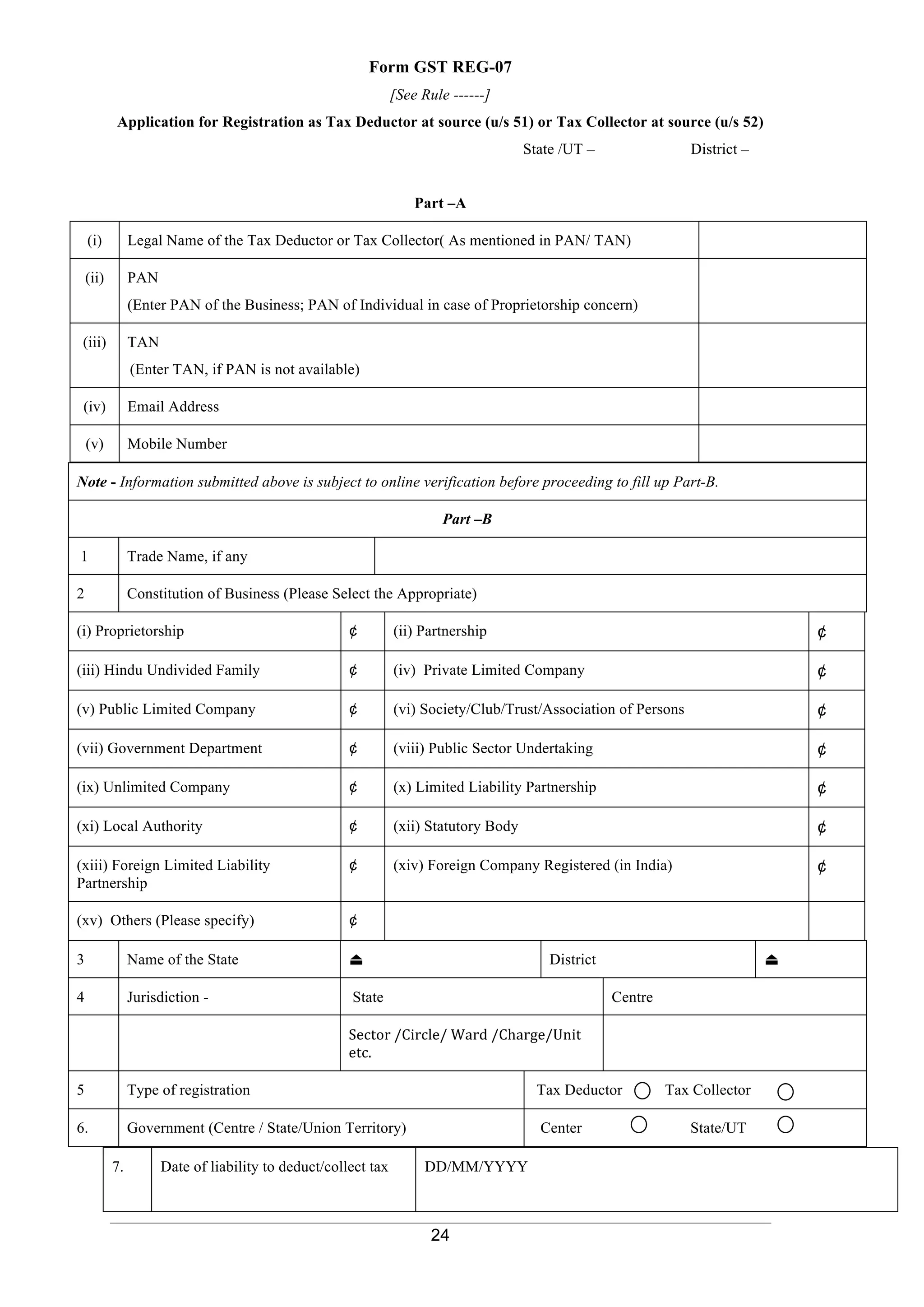 24
Form GST REG-07
[See Rule ------]
Application for Registration as Tax Deductor at source (u/s 51) or Tax Collector at source (u/s 52)
State /UT – District –
Part –A
(i) Legal Name of the Tax Deductor or Tax Collector( As mentioned in PAN/ TAN)
(ii) PAN
(Enter PAN of the Business; PAN of Individual in case of Proprietorship concern)
(iii) TAN
(Enter TAN, if PAN is not available)
(iv) Email Address
(v) Mobile Number
Note - Information submitted above is subject to online verification before proceeding to fill up Part-B.
Part –B
1 Trade Name, if any
2 Constitution of Business (Please Select the Appropriate)
(i) Proprietorship ¢ (ii) Partnership ¢
(iii) Hindu Undivided Family ¢ (iv) Private Limited Company ¢
(v) Public Limited Company ¢ (vi) Society/Club/Trust/Association of Persons ¢
(vii) Government Department ¢ (viii) Public Sector Undertaking ¢
(ix) Unlimited Company ¢ (x) Limited Liability Partnership ¢
(xi) Local Authority ¢ (xii) Statutory Body ¢
(xiii) Foreign Limited Liability
Partnership
¢ (xiv) Foreign Company Registered (in India) ¢
(xv) Others (Please specify) ¢
3 Name of the State ⏏ District ⏏
4 Jurisdiction - State Centre
Sector /Circle/ Ward /Charge/Unit
etc.
5 Type of registration Tax Deductor Tax Collector
6. Government (Centre / State/Union Territory) Center State/UT
7. Date of liability to deduct/collect tax DD/MM/YYYY
 