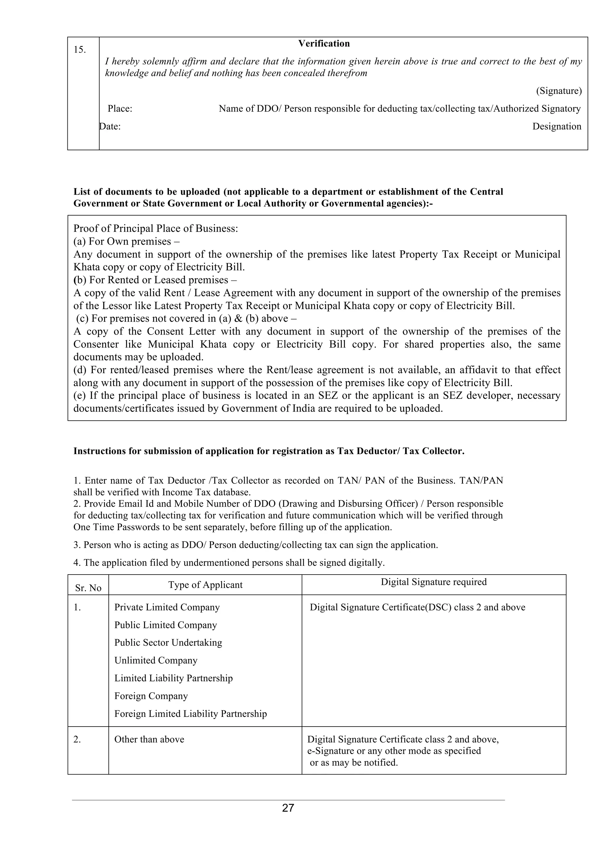 27
List of documents to be uploaded (not applicable to a department or establishment of the Central
Government or State Government or Local Authority or Governmental agencies):-
Proof of Principal Place of Business:
(a) For Own premises –
Any document in support of the ownership of the premises like latest Property Tax Receipt or Municipal
Khata copy or copy of Electricity Bill.
(b) For Rented or Leased premises –
A copy of the valid Rent / Lease Agreement with any document in support of the ownership of the premises
of the Lessor like Latest Property Tax Receipt or Municipal Khata copy or copy of Electricity Bill.
(c) For premises not covered in (a) & (b) above –
A copy of the Consent Letter with any document in support of the ownership of the premises of the
Consenter like Municipal Khata copy or Electricity Bill copy. For shared properties also, the same
documents may be uploaded.
(d) For rented/leased premises where the Rent/lease agreement is not available, an affidavit to that effect
along with any document in support of the possession of the premises like copy of Electricity Bill.
(e) If the principal place of business is located in an SEZ or the applicant is an SEZ developer, necessary
documents/certificates issued by Government of India are required to be uploaded.
Instructions for submission of application for registration as Tax Deductor/ Tax Collector.
1. Enter name of Tax Deductor /Tax Collector as recorded on TAN/ PAN of the Business. TAN/PAN
shall be verified with Income Tax database.
2. Provide Email Id and Mobile Number of DDO (Drawing and Disbursing Officer) / Person responsible
for deducting tax/collecting tax for verification and future communication which will be verified through
One Time Passwords to be sent separately, before filling up of the application.
3. Person who is acting as DDO/ Person deducting/collecting tax can sign the application.
4. The application filed by undermentioned persons shall be signed digitally.
Sr. No Type of Applicant Digital Signature required
1. Private Limited Company
Public Limited Company
Public Sector Undertaking
Unlimited Company
Limited Liability Partnership
Foreign Company
Foreign Limited Liability Partnership
Digital Signature Certificate(DSC) class 2 and above
2. Other than above Digital Signature Certificate class 2 and above,
e-Signature or any other mode as specified
or as may be notified.
15.
Verification
I hereby solemnly affirm and declare that the information given herein above is true and correct to the best of my
knowledge and belief and nothing has been concealed therefrom
(Signature)
Place: Name of DDO/ Person responsible for deducting tax/collecting tax/Authorized Signatory
Date: Designation
 