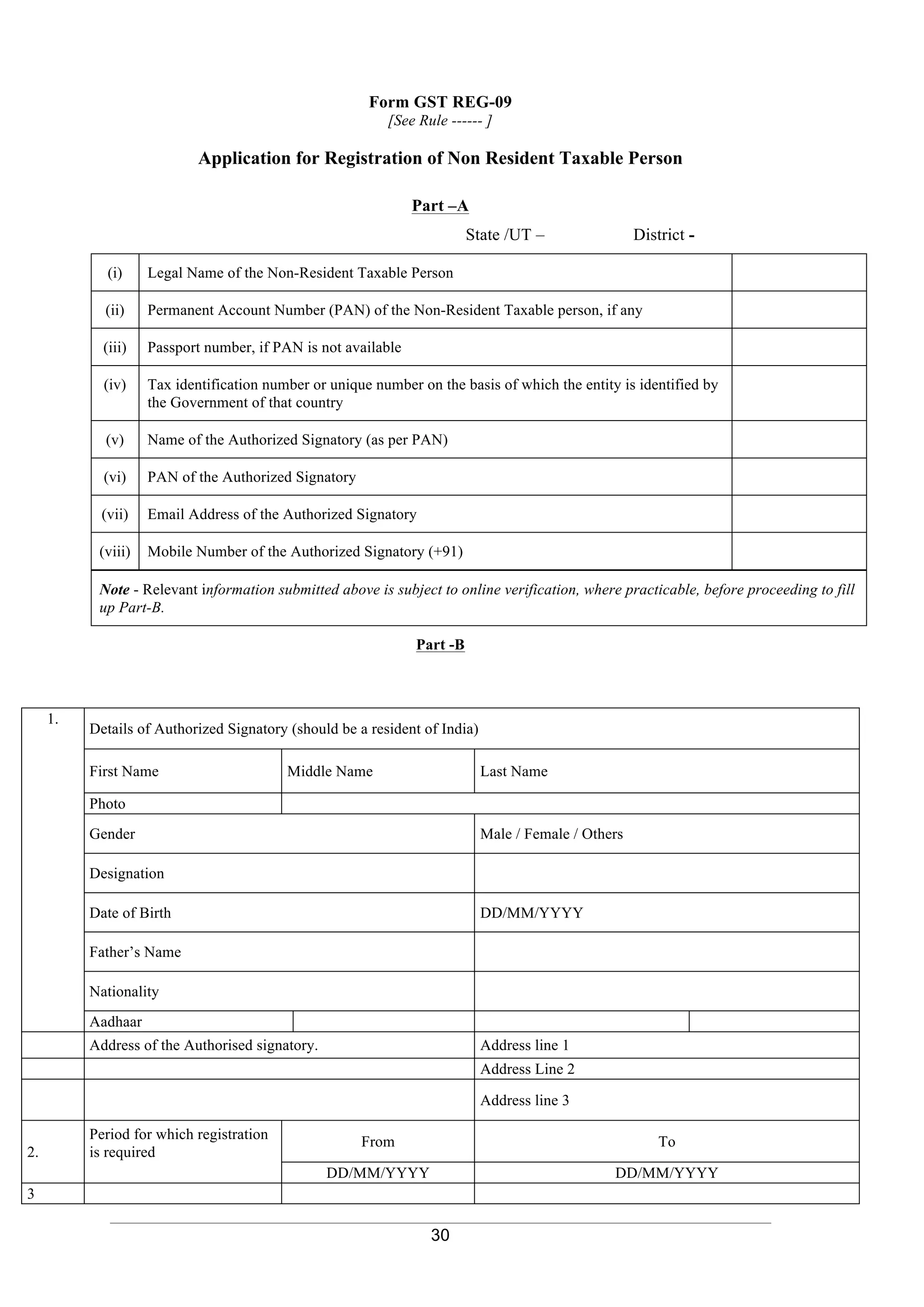 30
Form GST REG-09
[See Rule ------ ]
Application for Registration of Non Resident Taxable Person
Part –A
State /UT – District -
(i) Legal Name of the Non-Resident Taxable Person
(ii) Permanent Account Number (PAN) of the Non-Resident Taxable person, if any
(iii) Passport number, if PAN is not available
(iv) Tax identification number or unique number on the basis of which the entity is identified by
the Government of that country
(v) Name of the Authorized Signatory (as per PAN)
(vi) PAN of the Authorized Signatory
(vii) Email Address of the Authorized Signatory
(viii) Mobile Number of the Authorized Signatory (+91)
Note - Relevant information submitted above is subject to online verification, where practicable, before proceeding to fill
up Part-B.
Part -B
1.
Details of Authorized Signatory (should be a resident of India)
First Name Middle Name Last Name
Photo
Gender Male / Female / Others
Designation
Date of Birth DD/MM/YYYY
Father’s Name
Nationality
Aadhaar
Address of the Authorised signatory. Address line 1
Address Line 2
Address line 3
2.
Period for which registration
is required
From To
DD/MM/YYYY DD/MM/YYYY
3
 