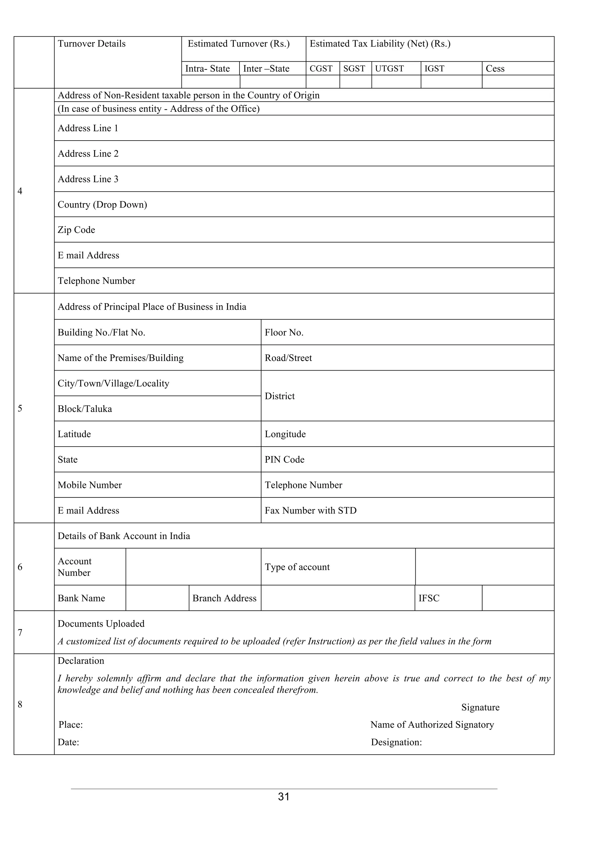 31
Turnover Details Estimated Turnover (Rs.) Estimated Tax Liability (Net) (Rs.)
Intra- State Inter –State CGST SGST UTGST IGST Cess
4
Address of Non-Resident taxable person in the Country of Origin
(In case of business entity - Address of the Office)
Address Line 1
Address Line 2
Address Line 3
Country (Drop Down)
Zip Code
E mail Address
Telephone Number
5
Address of Principal Place of Business in India
Building No./Flat No. Floor No.
Name of the Premises/Building Road/Street
City/Town/Village/Locality
District
Block/Taluka
Latitude Longitude
State PIN Code
Mobile Number Telephone Number
E mail Address Fax Number with STD
6
Details of Bank Account in India
Account
Number
Type of account
Bank Name Branch Address IFSC
7
Documents Uploaded
A customized list of documents required to be uploaded (refer Instruction) as per the field values in the form
8
Declaration
I hereby solemnly affirm and declare that the information given herein above is true and correct to the best of my
knowledge and belief and nothing has been concealed therefrom.
Signature
Place: Name of Authorized Signatory
Date: Designation:
 