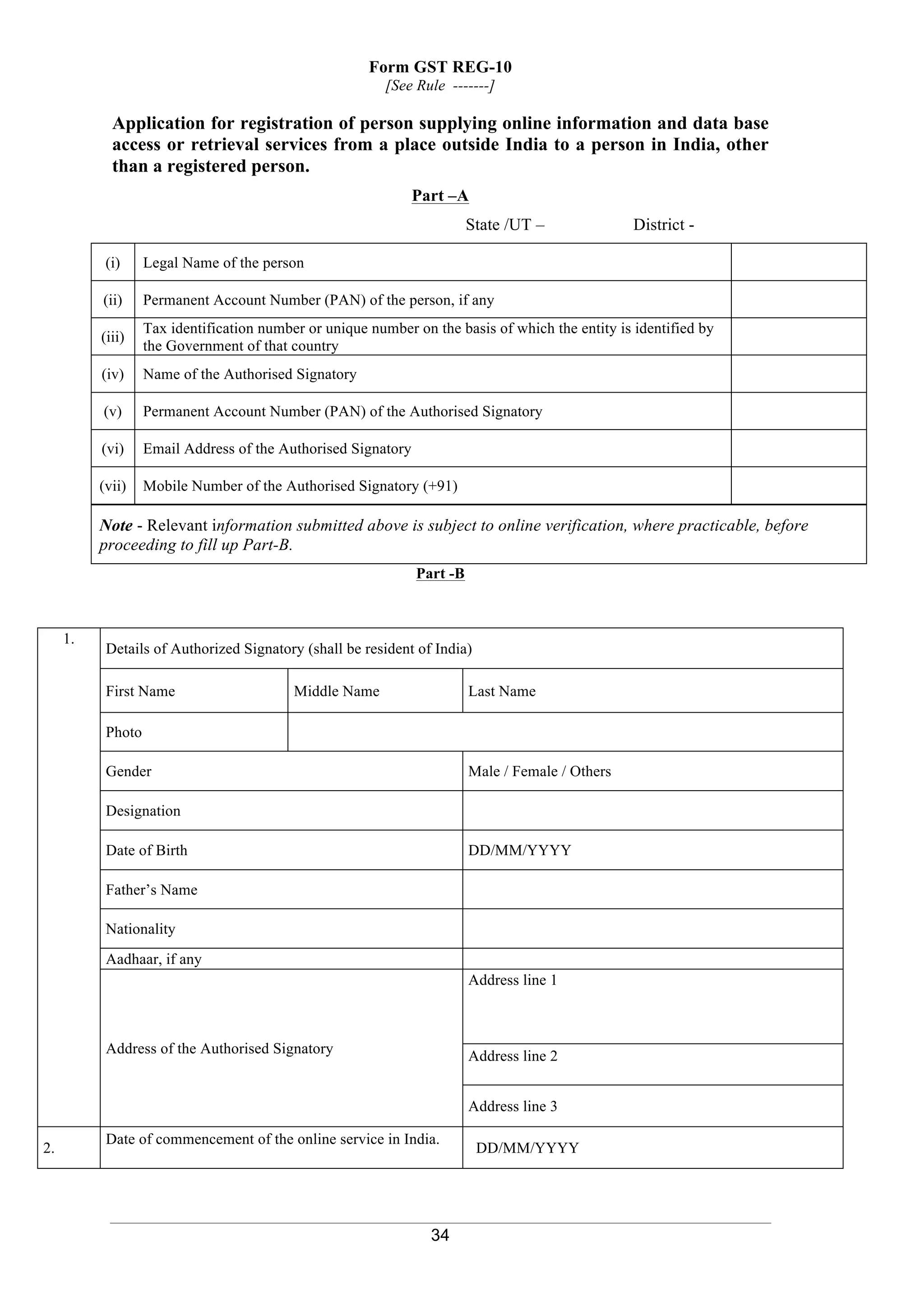 34
Form GST REG-10
[See Rule -------]
Application for registration of person supplying online information and data base
access or retrieval services from a place outside India to a person in India, other
than a registered person.
Part –A
State /UT – District -
(i) Legal Name of the person
(ii) Permanent Account Number (PAN) of the person, if any
(iii)
Tax identification number or unique number on the basis of which the entity is identified by
the Government of that country
(iv) Name of the Authorised Signatory
(v) Permanent Account Number (PAN) of the Authorised Signatory
(vi) Email Address of the Authorised Signatory
(vii) Mobile Number of the Authorised Signatory (+91)
Note - Relevant information submitted above is subject to online verification, where practicable, before
proceeding to fill up Part-B.
Part -B
1.
Details of Authorized Signatory (shall be resident of India)
First Name Middle Name Last Name
Photo
Gender Male / Female / Others
Designation
Date of Birth DD/MM/YYYY
Father’s Name
Nationality
Aadhaar, if any
Address of the Authorised Signatory
Address line 1
Address line 2
Address line 3
2.
Date of commencement of the online service in India.
DD/MM/YYYY
 